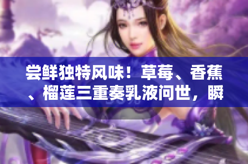 嘗鮮獨(dú)特風(fēng)味！草莓、香蕉、榴蓮三重奏乳液?jiǎn)柺?，瞬間呈現(xiàn)9w97w口感