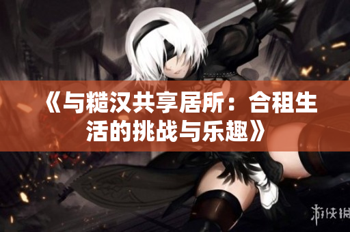 《與糙漢共享居所：合租生活的挑戰(zhàn)與樂趣》