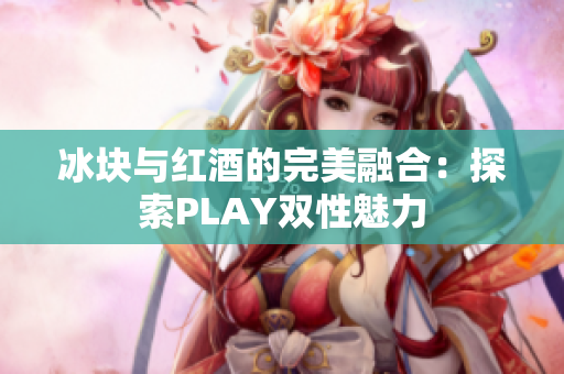冰塊與紅酒的完美融合：探索PLAY雙性魅力