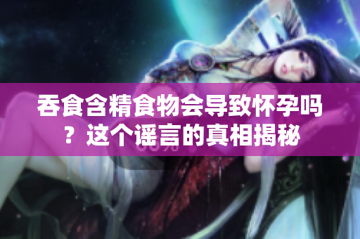 吞食含精食物會導(dǎo)致懷孕嗎？這個謠言的真相揭秘