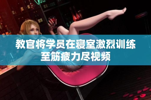 教官將學(xué)員在寢室激烈訓(xùn)練至筋疲力盡視頻
