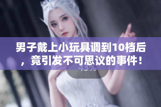 男子戴上小玩具調(diào)到10檔后，竟引發(fā)不可思議的事件！