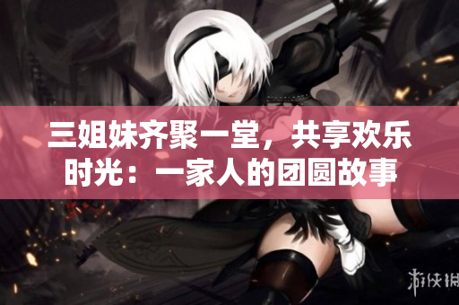 三姐妹齊聚一堂，共享歡樂時光：一家人的團圓故事