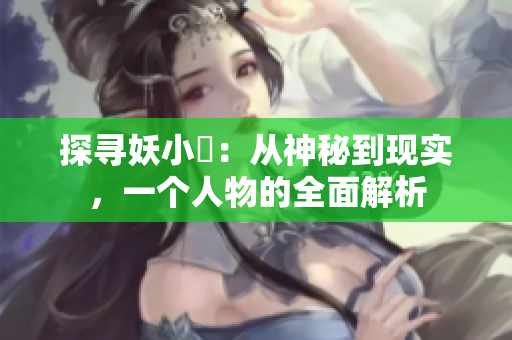 探尋妖小槡：從神秘到現(xiàn)實(shí)，一個(gè)人物的全面解析