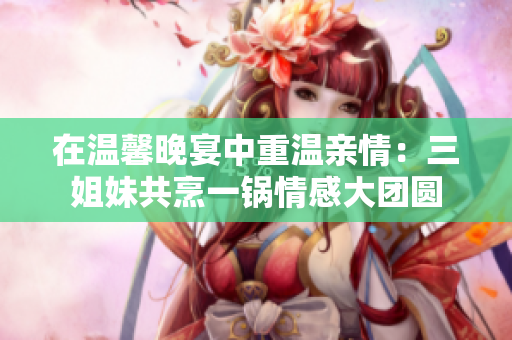在溫馨晚宴中重溫親情：三姐妹共烹一鍋情感大團(tuán)圓