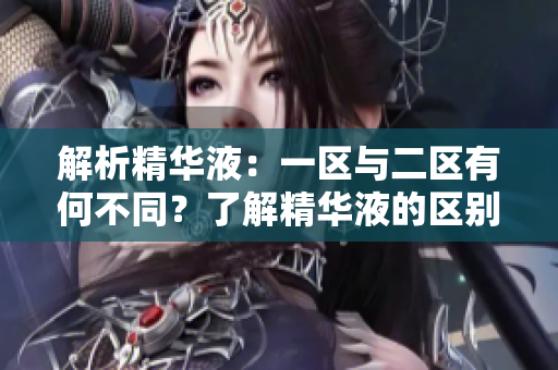 解析精華液：一區(qū)與二區(qū)有何不同？了解精華液的區(qū)別，選擇適合您的肌膚護理方案