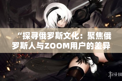 “探尋俄羅斯文化：聚焦俄羅斯人與ZOOM用戶的差異”