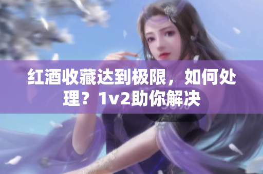 紅酒收藏達(dá)到極限，如何處理？1v2助你解決