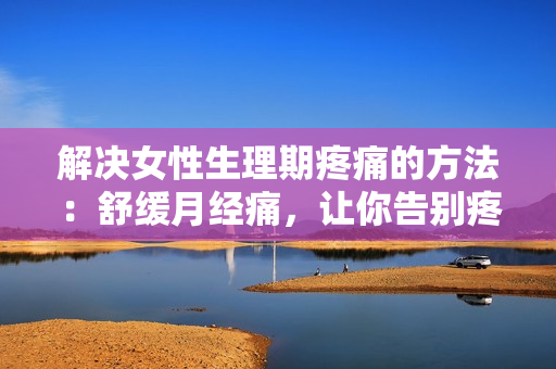 解決女性生理期疼痛的方法：舒緩月經(jīng)痛，讓你告別疼痛