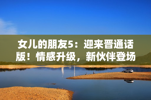 女兒的朋友5:迎來(lái)晉通話版!情感升級(jí),新伙伴登場(chǎng),故事更精彩! 女兒的朋友5:迎來(lái)晉通話版!情感升級(jí),新伙伴登場(chǎng),故事更精彩!