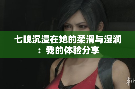七晚沉浸在她的柔滑與濕潤：我的體驗分享