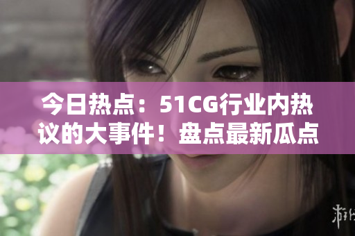今日熱點：51CG行業(yè)內(nèi)熱議的大事件！盤點最新瓜點，一網(wǎng)打盡行業(yè)動態(tài)！
