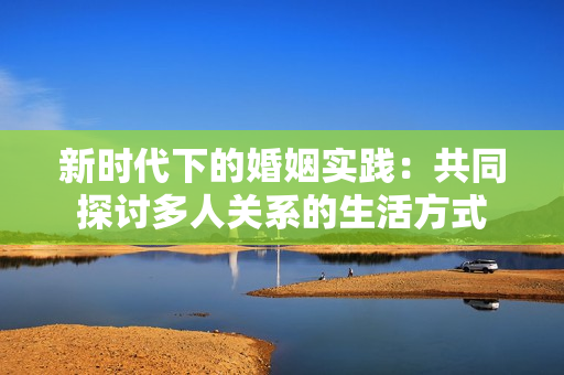 新時(shí)代下的婚姻實(shí)踐：共同探討多人關(guān)系的生活方式