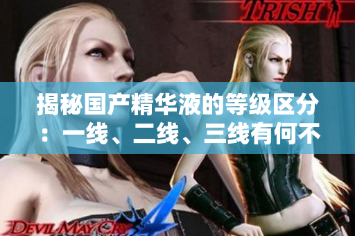 揭秘國產(chǎn)精華液的等級區(qū)分：一線、二線、三線有何不同？