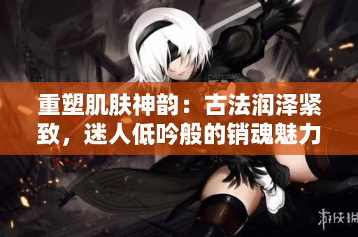 重塑肌膚神韻：古法潤(rùn)澤緊致，迷人低吟般的銷魂魅力