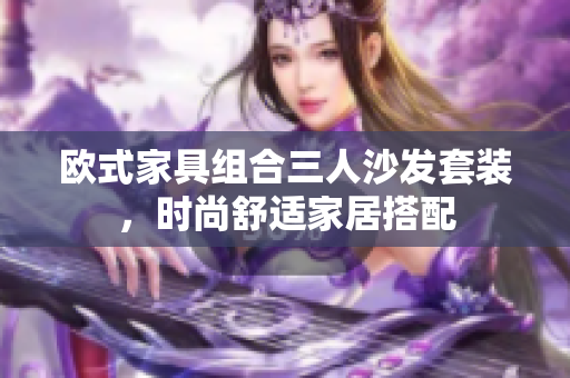 歐式家具組合三人沙發(fā)套裝，時(shí)尚舒適家居搭配