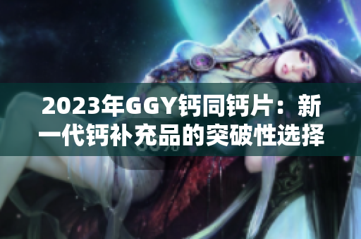 2023年GGY鈣同鈣片：新一代鈣補(bǔ)充品的突破性選擇