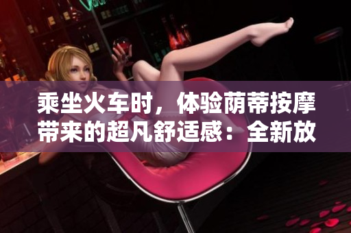 乘坐火車時(shí)，體驗(yàn)蔭蒂按摩帶來(lái)的超凡舒適感：全新放松方法！