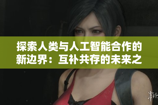 探索人類與人工智能合作的新邊界：互補(bǔ)共存的未來之路