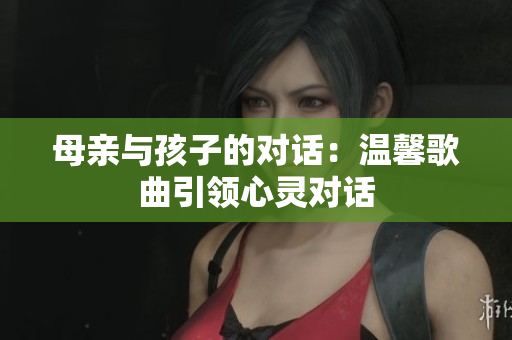 母親與孩子的對(duì)話(huà)：溫馨歌曲引領(lǐng)心靈對(duì)話(huà)