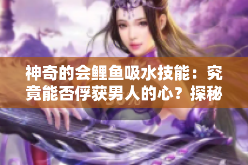 神奇的會鯉魚吸水技能：究竟能否俘獲男人的心？探秘吸引力背后的科學(xué)與傳說