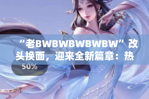 “老BWBWBWBWBW”改頭換面，迎來全新篇章：熱烈歡迎您！