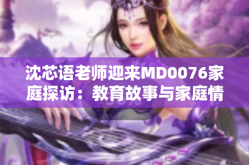 沈芯語(yǔ)老師迎來(lái)MD0076家庭探訪：教育故事與家庭情感的交融