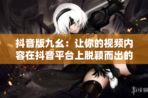 抖音版九幺：讓你的視頻內(nèi)容在抖音平臺(tái)上脫穎而出的新方法