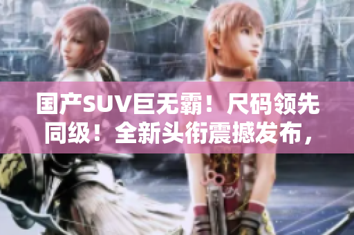 國產(chǎn)SUV巨無霸！尺碼領先同級！全新頭銜震撼發(fā)布，引領潮流！
