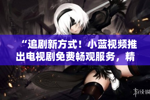 “追劇新方式！小藍視頻推出電視劇免費暢觀服務，精彩劇集盡情追看！”