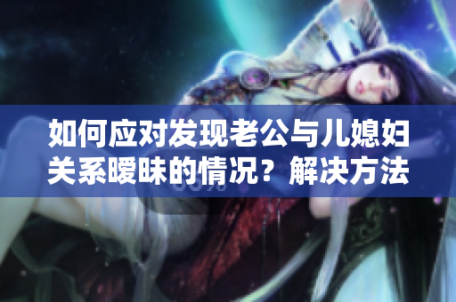 如何應(yīng)對發(fā)現(xiàn)老公與兒媳婦關(guān)系曖昧的情況？解決方法大揭秘！