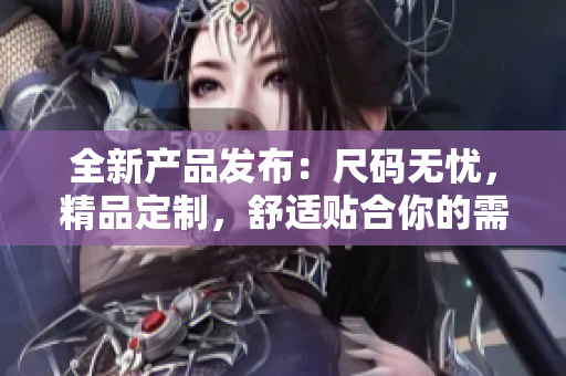 全新產(chǎn)品發(fā)布：尺碼無憂，精品定制，舒適貼合你的需求！
