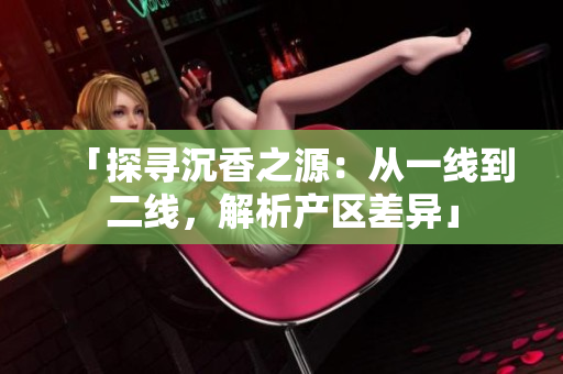 「探尋沉香之源：從一線到二線，解析產(chǎn)區(qū)差異」