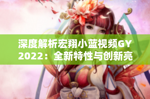 深度解析宏翔小藍視頻GY2022：全新特性與創(chuàng)新亮點探究