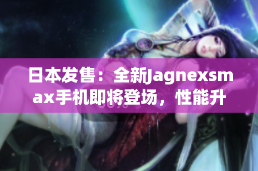 日本發(fā)售：全新Jagnexsmax手機(jī)即將登場，性能升級再創(chuàng)輝煌！