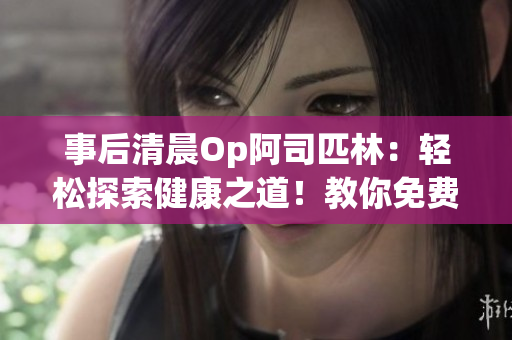 事后清晨Op阿司匹林：輕松探索健康之道！教你免費(fèi)解讀全文！