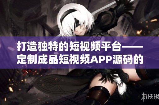 打造獨(dú)特的短視頻平臺(tái)——定制成品短視頻APP源碼的獨(dú)到之處