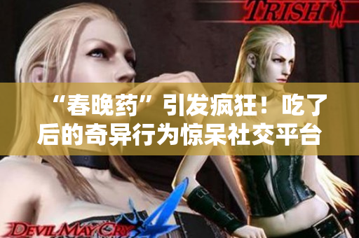 “春晚藥”引發(fā)瘋狂！吃了后的奇異行為驚呆社交平臺(tái)，網(wǎng)友紛紛狂曬視頻錄音。
