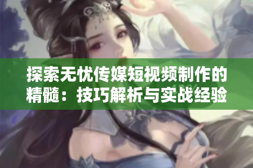 探索無(wú)憂傳媒短視頻制作的精髓：技巧解析與實(shí)戰(zhàn)經(jīng)驗(yàn)