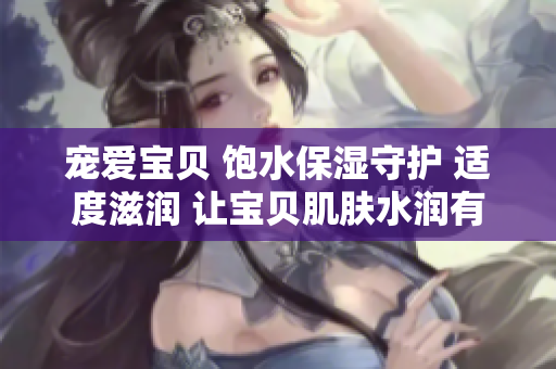 寵愛(ài)寶貝 飽水保濕守護(hù) 適度滋潤(rùn) 讓寶貝肌膚水潤(rùn)有光彩
