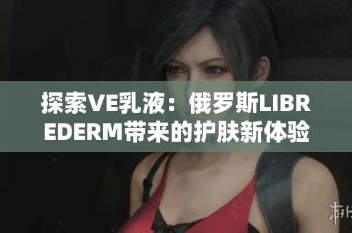 探索VE乳液：俄羅斯LIBREDERM帶來的護(hù)膚新體驗(yàn)