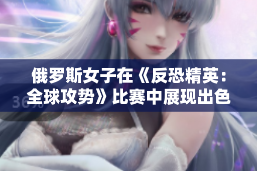 俄羅斯女子在《反恐精英：全球攻勢》比賽中展現(xiàn)出色，引發(fā)全球關注