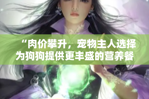 “肉價(jià)攀升，寵物主人選擇為狗狗提供更豐盛的營養(yǎng)餐”