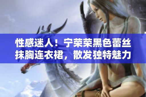 性感迷人！寧榮榮黑色蕾絲抹胸連衣裙，散發(fā)獨特魅力