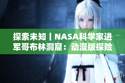 探索未知丨NASA科學(xué)家進軍哥布林洞窟：動漫版探險啟示錄