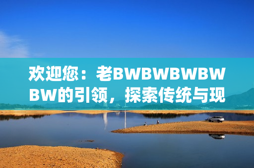 歡迎您：老BWBWBWBWBW的引領(lǐng)，探索傳統(tǒng)與現(xiàn)代的完美融合