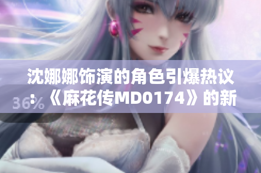 沈娜娜飾演的角色引爆熱議：《麻花傳MD0174》的新生代表演如何燃爆銀幕？