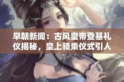 早朝新聞：古風(fēng)皇帝登基禮儀揭秘，皇上騎乘儀式引人注目