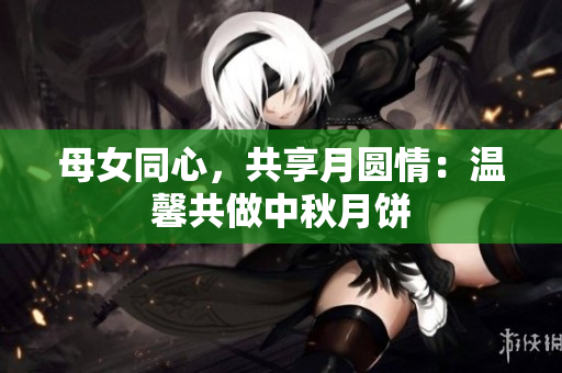 母女同心，共享月圓情：溫馨共做中秋月餅