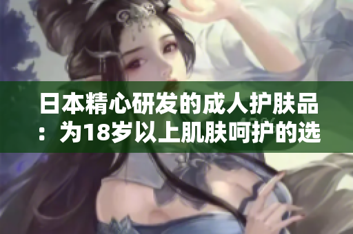 日本精心研發(fā)的成人護(hù)膚品：為18歲以上肌膚呵護(hù)的選擇